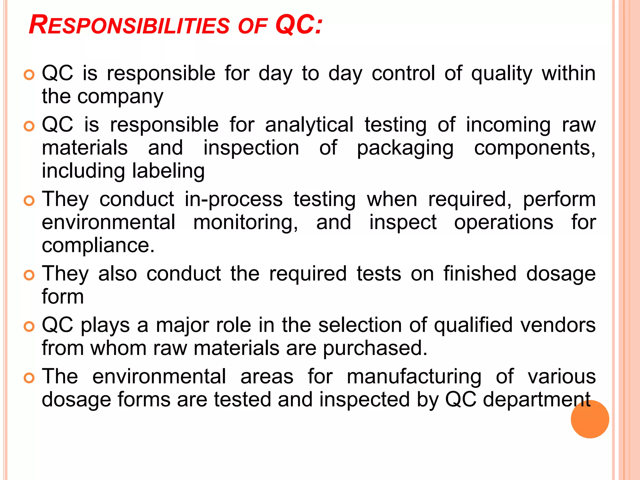 RESPONSIBILITIES OF QC:
 QC is responsible for day to day control of quality within
the company
 QC is responsible for analytical testing of incoming raw
materials and inspection of packaging components,
including labeling
 They conduct in-process testing when required, perform
environmental monitoring, and inspect operations for
compliance.
 They also conduct the required tests on finished dosage
form
 QC plays a major role in the selection of qualified vendors
from whom raw materials are purchased.
 The environmental areas for manufacturing of various
dosage forms are tested and inspected by QC department
 