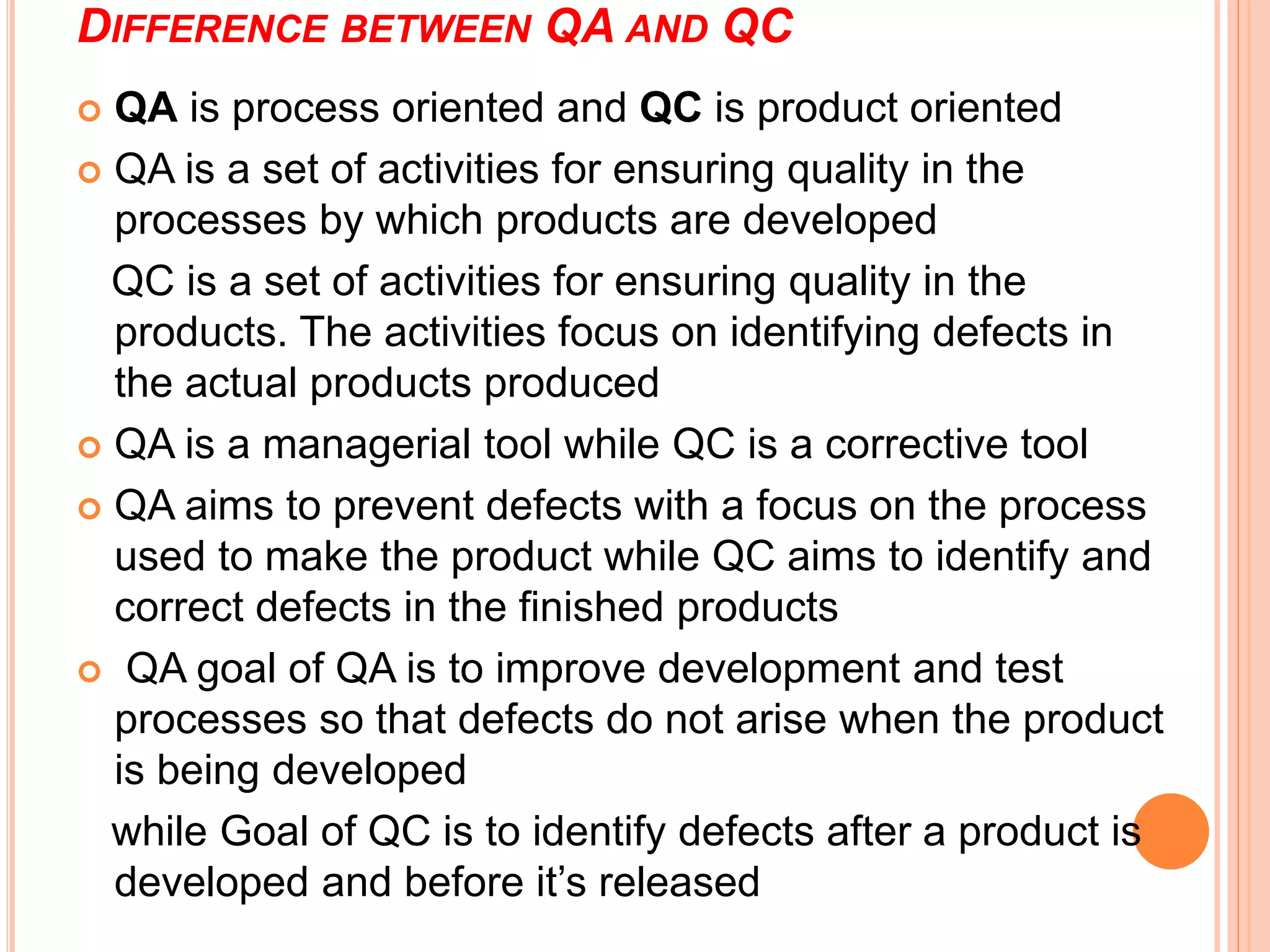 DIFFERENCE BETWEEN QA AND QC
 QA is process oriented and QC is product oriented
 QA is a set of activities for ensuring quality in the
processes by which products are developed
QC is a set of activities for ensuring quality in the
products. The activities focus on identifying defects in
the actual products produced
 QA is a managerial tool while QC is a corrective tool
 QA aims to prevent defects with a focus on the process
used to make the product while QC aims to identify and
correct defects in the finished products
 QA goal of QA is to improve development and test
processes so that defects do not arise when the product
is being developed
while Goal of QC is to identify defects after a product is
developed and before it’s released
 