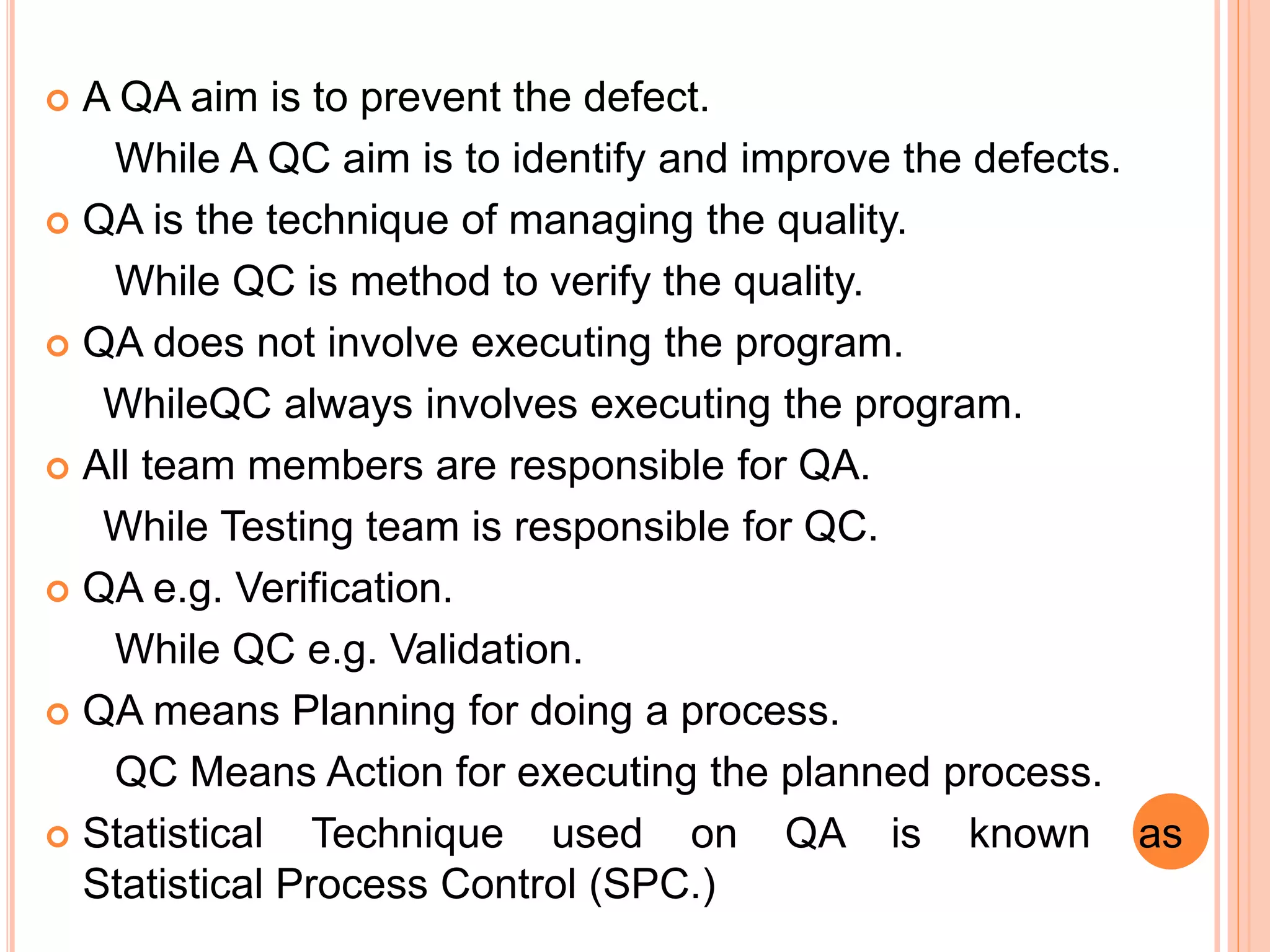  A QA aim is to prevent the defect.
While A QC aim is to identify and improve the defects.
 QA is the technique of managing the quality.
While QC is method to verify the quality.
 QA does not involve executing the program.
WhileQC always involves executing the program.
 All team members are responsible for QA.
While Testing team is responsible for QC.
 QA e.g. Verification.
While QC e.g. Validation.
 QA means Planning for doing a process.
QC Means Action for executing the planned process.
 Statistical Technique used on QA is known as
Statistical Process Control (SPC.)
 
