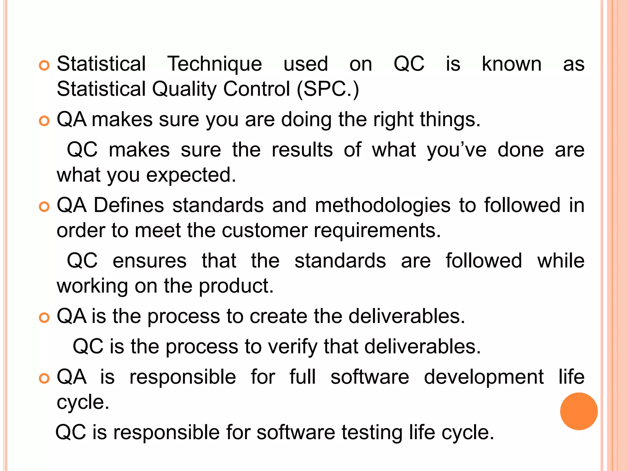  Statistical Technique used on QC is known as
Statistical Quality Control (SPC.)
 QA makes sure you are doing the right things.
QC makes sure the results of what you’ve done are
what you expected.
 QA Defines standards and methodologies to followed in
order to meet the customer requirements.
QC ensures that the standards are followed while
working on the product.
 QA is the process to create the deliverables.
QC is the process to verify that deliverables.
 QA is responsible for full software development life
cycle.
QC is responsible for software testing life cycle.
 