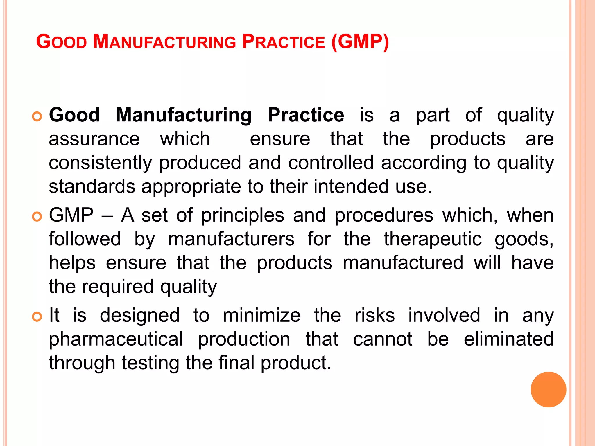 GOOD MANUFACTURING PRACTICE (GMP)
 Good Manufacturing Practice is a part of quality
assurance which ensure that the products are
consistently produced and controlled according to quality
standards appropriate to their intended use.
 GMP – A set of principles and procedures which, when
followed by manufacturers for the therapeutic goods,
helps ensure that the products manufactured will have
the required quality
 It is designed to minimize the risks involved in any
pharmaceutical production that cannot be eliminated
through testing the final product.
 