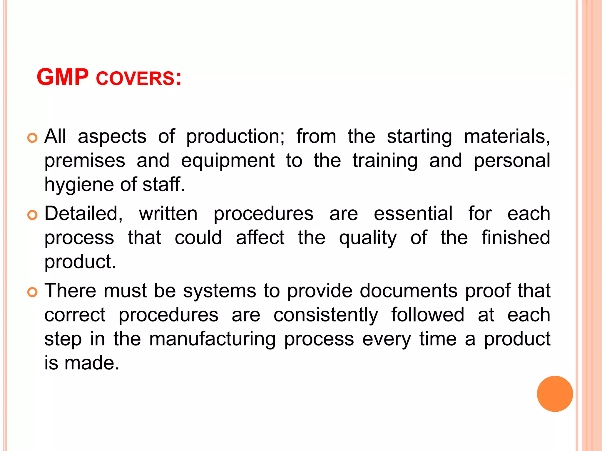 GMP COVERS:
 All aspects of production; from the starting materials,
premises and equipment to the training and personal
hygiene of staff.
 Detailed, written procedures are essential for each
process that could affect the quality of the finished
product.
 There must be systems to provide documents proof that
correct procedures are consistently followed at each
step in the manufacturing process every time a product
is made.
 