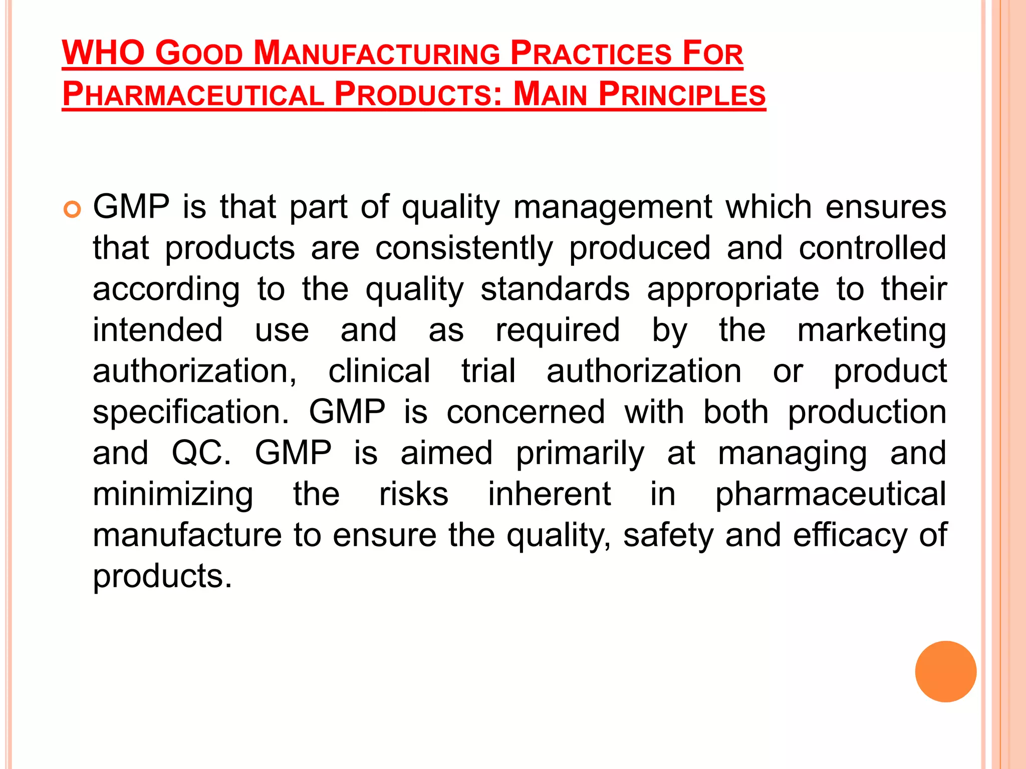 WHO GOOD MANUFACTURING PRACTICES FOR
PHARMACEUTICAL PRODUCTS: MAIN PRINCIPLES
 GMP is that part of quality management which ensures
that products are consistently produced and controlled
according to the quality standards appropriate to their
intended use and as required by the marketing
authorization, clinical trial authorization or product
specification. GMP is concerned with both production
and QC. GMP is aimed primarily at managing and
minimizing the risks inherent in pharmaceutical
manufacture to ensure the quality, safety and efficacy of
products.
 