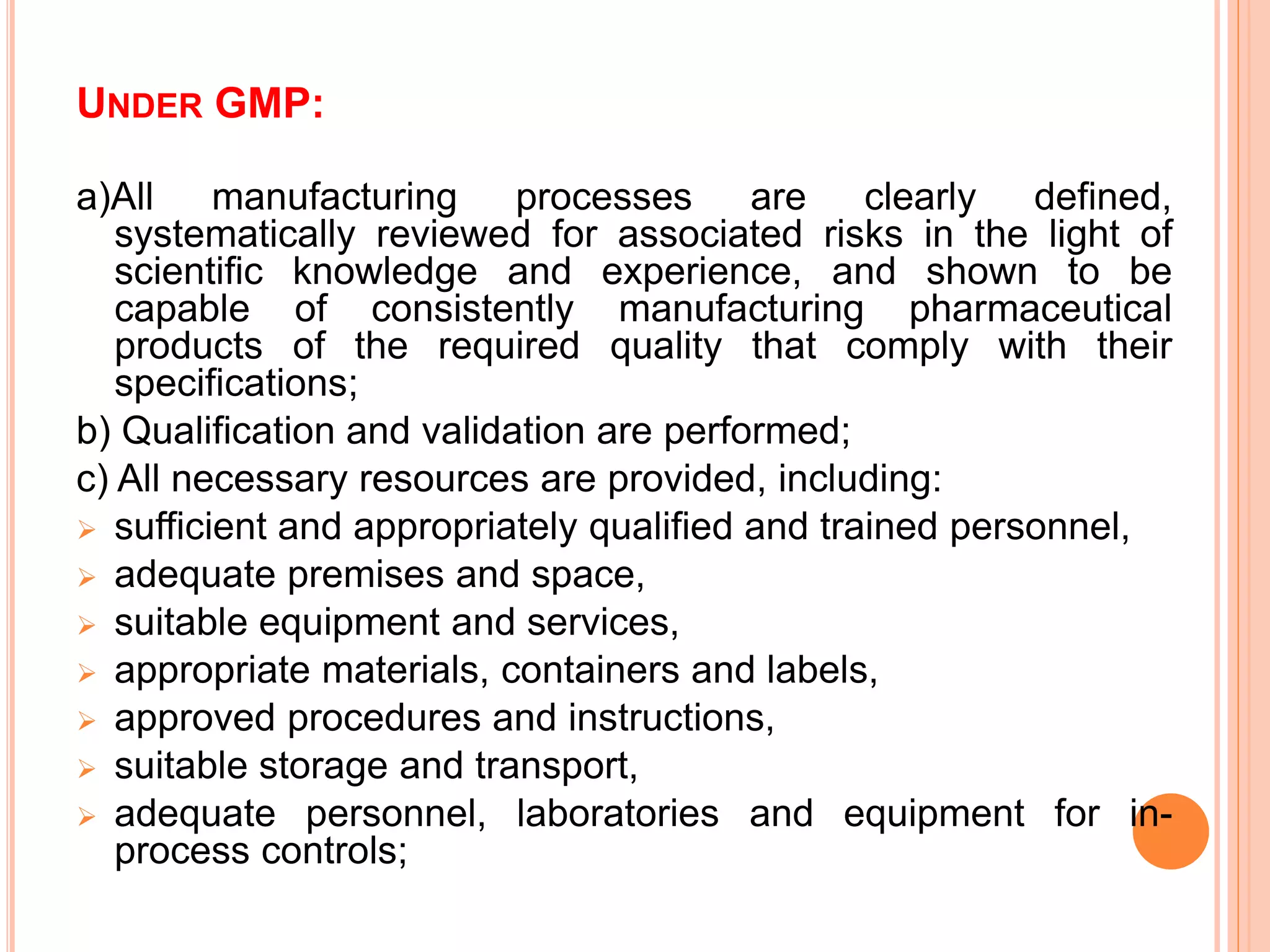 UNDER GMP:
a)All manufacturing processes are clearly defined,
systematically reviewed for associated risks in the light of
scientific knowledge and experience, and shown to be
capable of consistently manufacturing pharmaceutical
products of the required quality that comply with their
specifications;
b) Qualification and validation are performed;
c) All necessary resources are provided, including:
 sufficient and appropriately qualified and trained personnel,
 adequate premises and space,
 suitable equipment and services,
 appropriate materials, containers and labels,
 approved procedures and instructions,
 suitable storage and transport,
 adequate personnel, laboratories and equipment for in-
process controls;
 