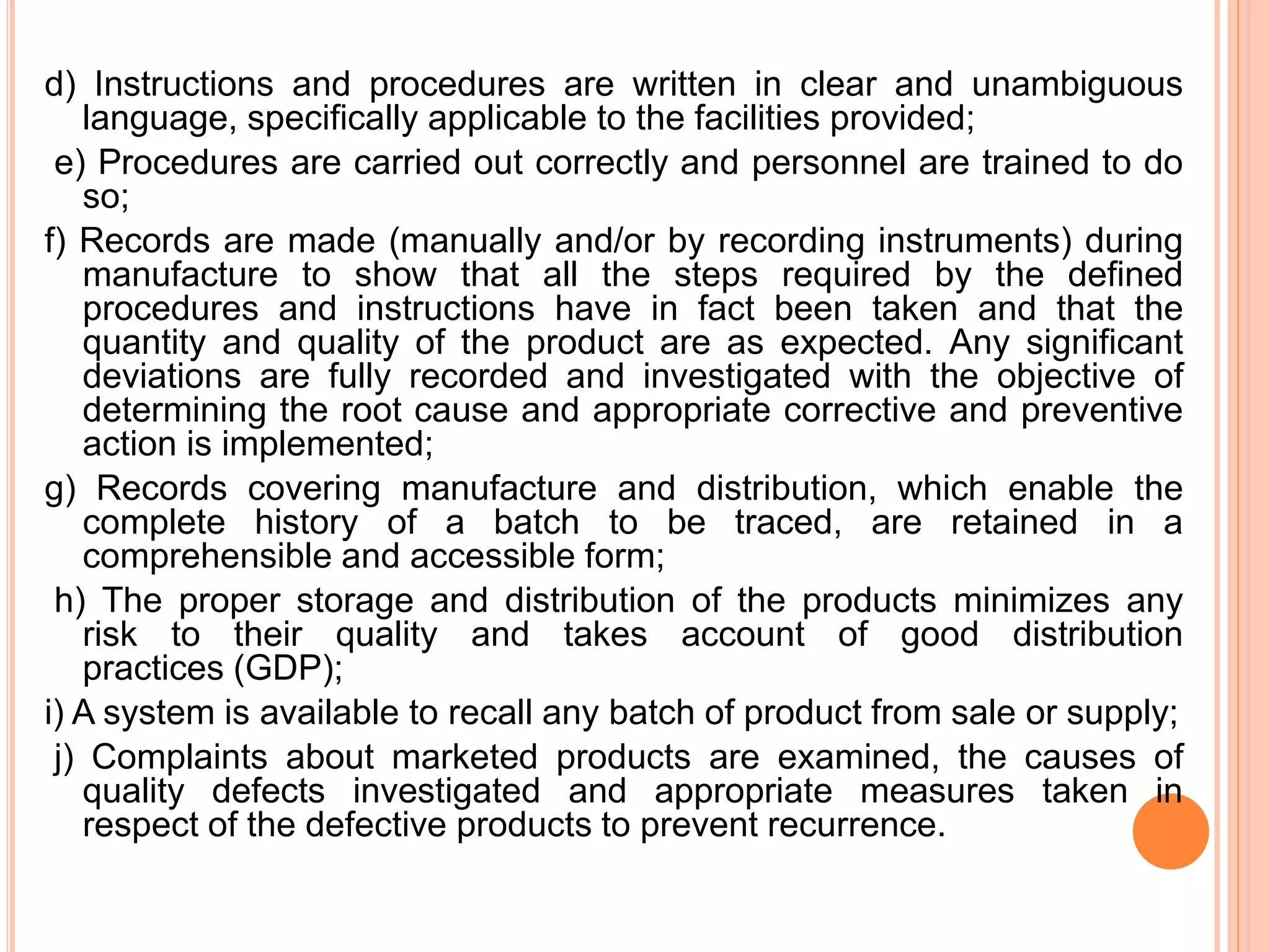 d) Instructions and procedures are written in clear and unambiguous
language, specifically applicable to the facilities provided;
e) Procedures are carried out correctly and personnel are trained to do
so;
f) Records are made (manually and/or by recording instruments) during
manufacture to show that all the steps required by the defined
procedures and instructions have in fact been taken and that the
quantity and quality of the product are as expected. Any significant
deviations are fully recorded and investigated with the objective of
determining the root cause and appropriate corrective and preventive
action is implemented;
g) Records covering manufacture and distribution, which enable the
complete history of a batch to be traced, are retained in a
comprehensible and accessible form;
h) The proper storage and distribution of the products minimizes any
risk to their quality and takes account of good distribution
practices (GDP);
i) A system is available to recall any batch of product from sale or supply;
j) Complaints about marketed products are examined, the causes of
quality defects investigated and appropriate measures taken in
respect of the defective products to prevent recurrence.
 