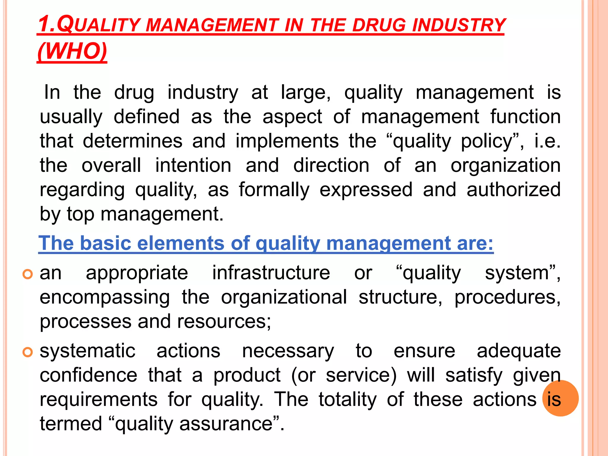 1.QUALITY MANAGEMENT IN THE DRUG INDUSTRY
(WHO)
In the drug industry at large, quality management is
usually deﬁned as the aspect of management function
that determines and implements the “quality policy”, i.e.
the overall intention and direction of an organization
regarding quality, as formally expressed and authorized
by top management.
The basic elements of quality management are:
 an appropriate infrastructure or “quality system”,
encompassing the organizational structure, procedures,
processes and resources;
 systematic actions necessary to ensure adequate
conﬁdence that a product (or service) will satisfy given
requirements for quality. The totality of these actions is
termed “quality assurance”.
 