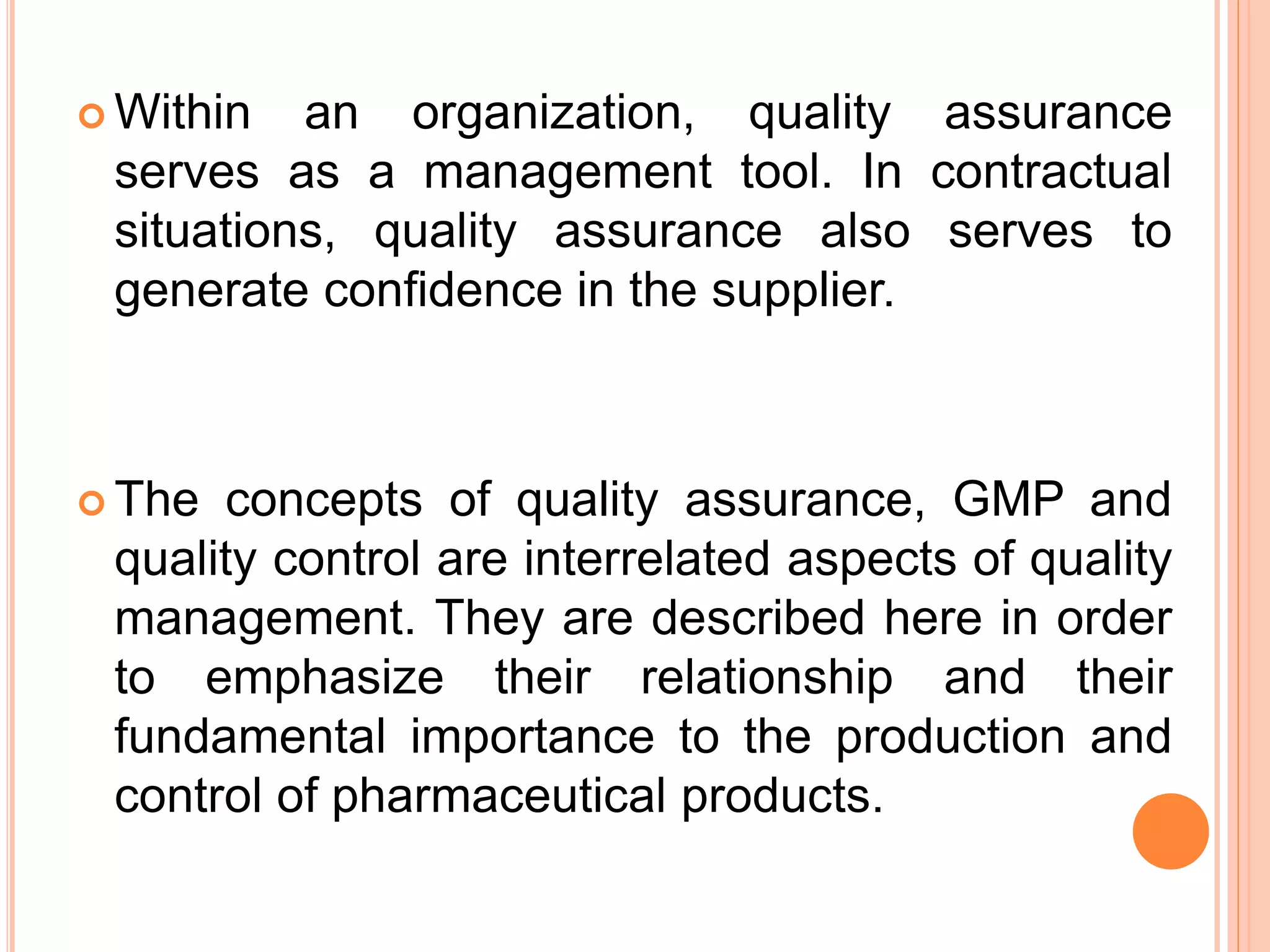  Within an organization, quality assurance
serves as a management tool. In contractual
situations, quality assurance also serves to
generate conﬁdence in the supplier.
 The concepts of quality assurance, GMP and
quality control are interrelated aspects of quality
management. They are described here in order
to emphasize their relationship and their
fundamental importance to the production and
control of pharmaceutical products.
 
