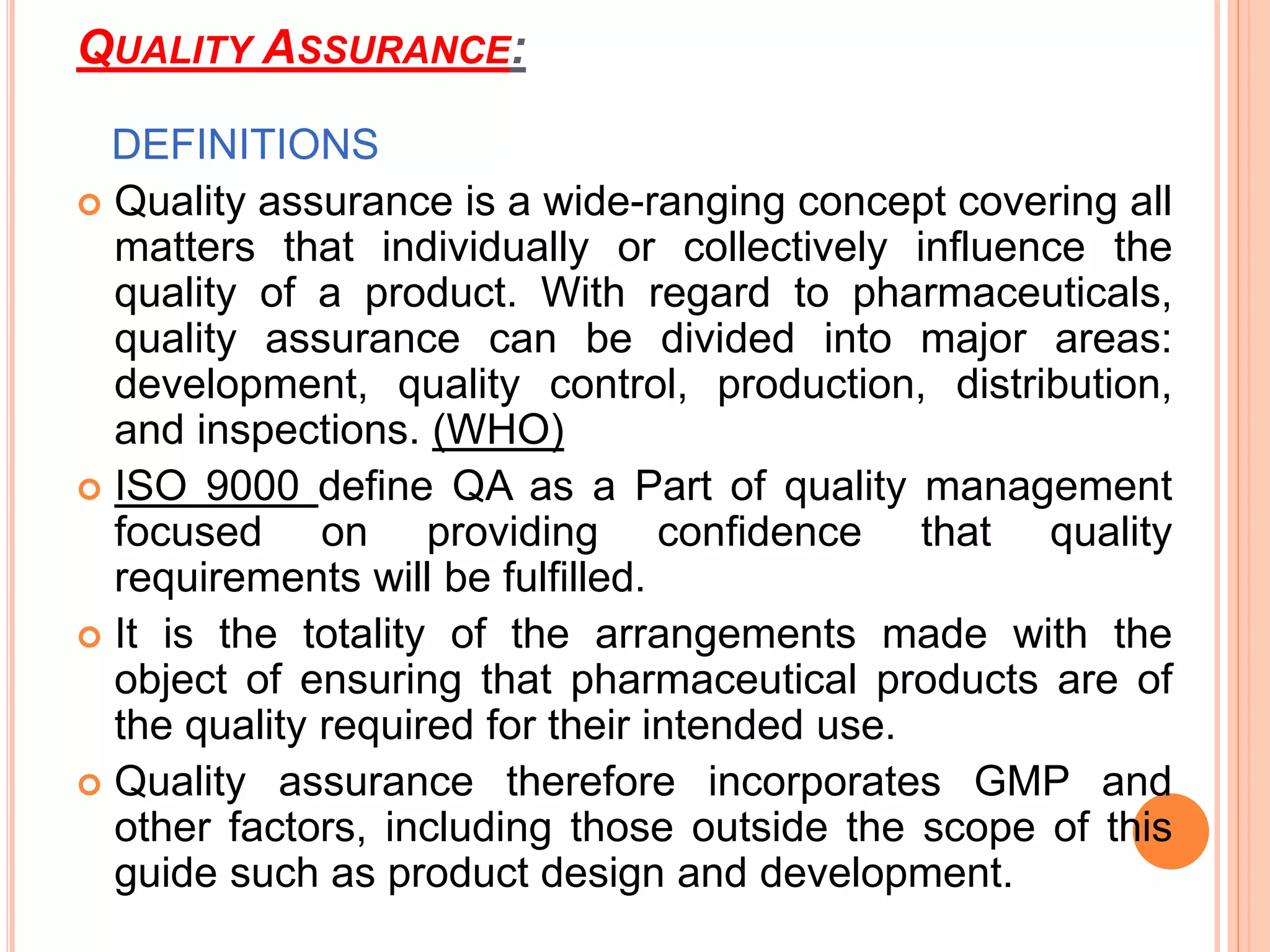 QUALITY ASSURANCE:
DEFINITIONS
 Quality assurance is a wide-ranging concept covering all
matters that individually or collectively influence the
quality of a product. With regard to pharmaceuticals,
quality assurance can be divided into major areas:
development, quality control, production, distribution,
and inspections. (WHO)
 ISO 9000 define QA as a Part of quality management
focused on providing confidence that quality
requirements will be fulfilled.
 It is the totality of the arrangements made with the
object of ensuring that pharmaceutical products are of
the quality required for their intended use.
 Quality assurance therefore incorporates GMP and
other factors, including those outside the scope of this
guide such as product design and development.
 