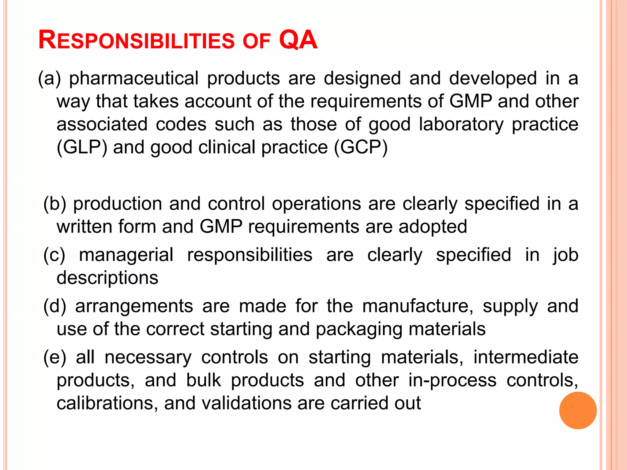 RESPONSIBILITIES OF QA
(a) pharmaceutical products are designed and developed in a
way that takes account of the requirements of GMP and other
associated codes such as those of good laboratory practice
(GLP) and good clinical practice (GCP)
(b) production and control operations are clearly speciﬁed in a
written form and GMP requirements are adopted
(c) managerial responsibilities are clearly speciﬁed in job
descriptions
(d) arrangements are made for the manufacture, supply and
use of the correct starting and packaging materials
(e) all necessary controls on starting materials, intermediate
products, and bulk products and other in-process controls,
calibrations, and validations are carried out
 