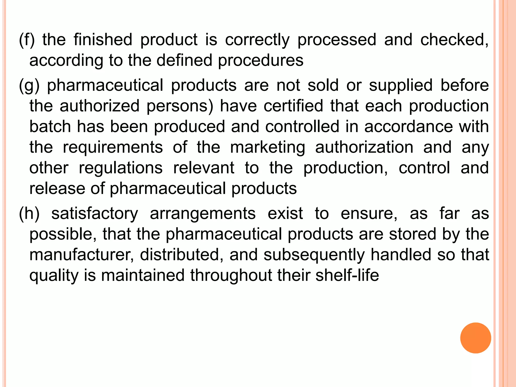 (f) the ﬁnished product is correctly processed and checked,
according to the deﬁned procedures
(g) pharmaceutical products are not sold or supplied before
the authorized persons) have certiﬁed that each production
batch has been produced and controlled in accordance with
the requirements of the marketing authorization and any
other regulations relevant to the production, control and
release of pharmaceutical products
(h) satisfactory arrangements exist to ensure, as far as
possible, that the pharmaceutical products are stored by the
manufacturer, distributed, and subsequently handled so that
quality is maintained throughout their shelf-life
 