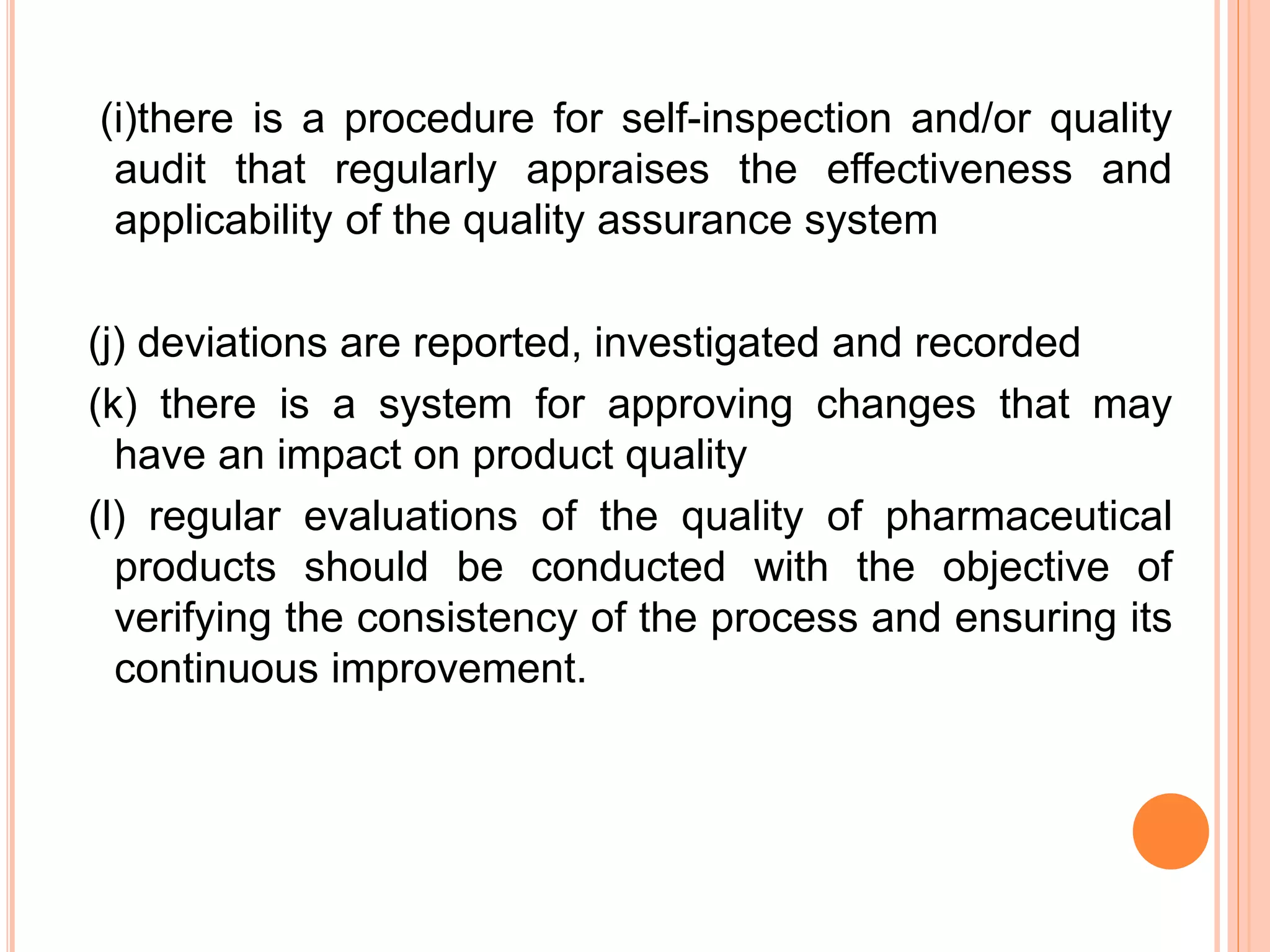 (i)there is a procedure for self-inspection and/or quality
audit that regularly appraises the effectiveness and
applicability of the quality assurance system
(j) deviations are reported, investigated and recorded
(k) there is a system for approving changes that may
have an impact on product quality
(l) regular evaluations of the quality of pharmaceutical
products should be conducted with the objective of
verifying the consistency of the process and ensuring its
continuous improvement.
 