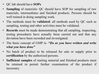 • QC lab should have SOPs
• Sampling of materials: QC should have SOP for sampling of raw
materials, intermediates and finished products. Persons should be
well trained in doing sampling work.
• The methods must be validated: all methods used by QC such as
sampling, testing and other activities must be validated.
• Records must be made demonstrating that all sampling, inspecting,
testing procedures have actually been carried out and that any
deviation have been recorded and investigated.
• The basic concept of GMP is- “Do as you have written and write
what you have done”
• No batch of product to be released for sale or supply prior to
certification by the authorized persons.
• Sufficient samples of starting material and finished products must
be retained to permit further examination of the product if
necessary.
 