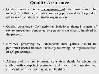 Quality Assurance
• Quality assurance is a management tool and must assure the
management that the activities are being performed as designed in
all areas of operations within the organization.
• Quality Assurance (QA) activities include a planned system of
review procedures conducted by personnel not directly involved in
the process.
• Reviews, preferably by independent third parties, should be
performed upon a finalized inventory following the implementation
of QC procedures.
• All parts of the quality assurance system should be adequately
staffed with competent personnel, and should have suitable and
sufficient premises, equipment, and facilities.
 