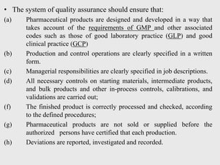• The system of quality assurance should ensure that:
(a) Pharmaceutical products are designed and developed in a way that
takes account of the requirements of GMP and other associated
codes such as those of good laboratory practice (GLP) and good
clinical practice (GCP)
(b) Production and control operations are clearly specified in a written
form.
(c) Managerial responsibilities are clearly specified in job descriptions.
(d) All necessary controls on starting materials, intermediate products,
and bulk products and other in-process controls, calibrations, and
validations are carried out;
(f) The finished product is correctly processed and checked, according
to the defined procedures;
(g) Pharmaceutical products are not sold or supplied before the
authorized persons have certified that each production.
(h) Deviations are reported, investigated and recorded.
 