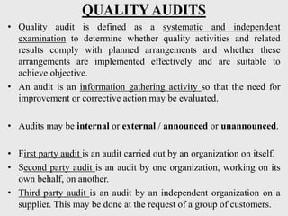 QUALITY AUDITS
• Quality audit is defined as a systematic and independent
examination to determine whether quality activities and related
results comply with planned arrangements and whether these
arrangements are implemented effectively and are suitable to
achieve objective.
• An audit is an information gathering activity so that the need for
improvement or corrective action may be evaluated.
• Audits may be internal or external / announced or unannounced.
• First party audit is an audit carried out by an organization on itself.
• Second party audit is an audit by one organization, working on its
own behalf, on another.
• Third party audit is an audit by an independent organization on a
supplier. This may be done at the request of a group of customers.
 