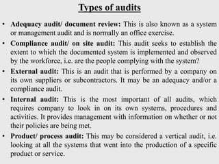 Types of audits
• Adequacy audit/ document review: This is also known as a system
or management audit and is normally an office exercise.
• Compliance audit/ on site audit: This audit seeks to establish the
extent to which the documented system is implemented and observed
by the workforce, i.e. are the people complying with the system?
• External audit: This is an audit that is performed by a company on
its own suppliers or subcontractors. It may be an adequacy and/or a
compliance audit.
• Internal audit: This is the most important of all audits, which
requires company to look in on its own systems, procedures and
activities. It provides management with information on whether or not
their policies are being met.
• Product/ process audit: This may be considered a vertical audit, i.e.
looking at all the systems that went into the production of a specific
product or service.
 