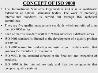 CONCEPT OF ISO 9000
• The International Standards Organization (ISO) is a worldwide
federation of national standards bodies. The work of preparing
international standards is carried out through ISO technical
committees.
• There are five quality management standards which are referred to as
the ISO 9000 series.
• Each of the five standards (9000 to 9004) addresses a different areas.
• ISO 9001 standard is directed at the development of a quality product
or service.
• ISO 9002 is used for production and installation. It is the standard that
governs the manufacture of a product.
• ISO 9003 is the standard directed at the final test and inspection of
products.
• ISO 9004 is for internal use only and lists the components that
compose quality systems
 