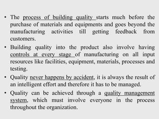 • The process of building quality starts much before the
purchase of materials and equipments and goes beyond the
manufacturing activities till getting feedback from
customers.
• Building quality into the product also involve having
controls at every stage of manufacturing on all input
resources like facilities, equipment, materials, processes and
testing.
• Quality never happens by accident, it is always the result of
an intelligent effort and therefore it has to be managed.
• Quality can be achieved through a quality management
system, which must involve everyone in the process
throughout the organization.
 
