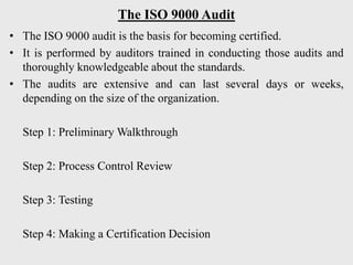 The ISO 9000 Audit
• The ISO 9000 audit is the basis for becoming certified.
• It is performed by auditors trained in conducting those audits and
thoroughly knowledgeable about the standards.
• The audits are extensive and can last several days or weeks,
depending on the size of the organization.
Step 1: Preliminary Walkthrough
Step 2: Process Control Review
Step 3: Testing
Step 4: Making a Certification Decision
 