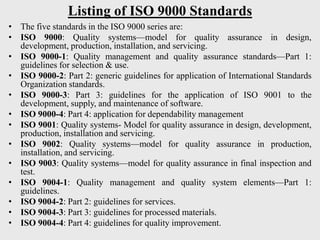Listing of ISO 9000 Standards
• The five standards in the ISO 9000 series are:
• ISO 9000: Quality systems—model for quality assurance in design,
development, production, installation, and servicing.
• ISO 9000-1: Quality management and quality assurance standards—Part 1:
guidelines for selection & use.
• ISO 9000-2: Part 2: generic guidelines for application of International Standards
Organization standards.
• ISO 9000-3: Part 3: guidelines for the application of ISO 9001 to the
development, supply, and maintenance of software.
• ISO 9000-4: Part 4: application for dependability management
• ISO 9001: Quality systems- Model for quality assurance in design, development,
production, installation and servicing.
• ISO 9002: Quality systems—model for quality assurance in production,
installation, and servicing.
• ISO 9003: Quality systems—model for quality assurance in final inspection and
test.
• ISO 9004-1: Quality management and quality system elements—Part 1:
guidelines.
• ISO 9004-2: Part 2: guidelines for services.
• ISO 9004-3: Part 3: guidelines for processed materials.
• ISO 9004-4: Part 4: guidelines for quality improvement.
 