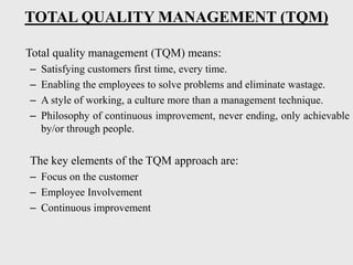 TOTAL QUALITY MANAGEMENT (TQM)
Total quality management (TQM) means:
– Satisfying customers first time, every time.
– Enabling the employees to solve problems and eliminate wastage.
– A style of working, a culture more than a management technique.
– Philosophy of continuous improvement, never ending, only achievable
by/or through people.
The key elements of the TQM approach are:
– Focus on the customer
– Employee Involvement
– Continuous improvement
 