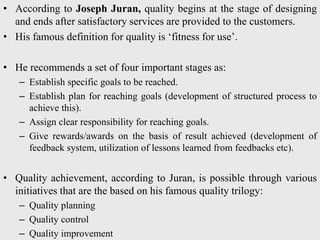 • According to Joseph Juran, quality begins at the stage of designing
and ends after satisfactory services are provided to the customers.
• His famous definition for quality is ‘fitness for use’.
• He recommends a set of four important stages as:
– Establish specific goals to be reached.
– Establish plan for reaching goals (development of structured process to
achieve this).
– Assign clear responsibility for reaching goals.
– Give rewards/awards on the basis of result achieved (development of
feedback system, utilization of lessons learned from feedbacks etc).
• Quality achievement, according to Juran, is possible through various
initiatives that are the based on his famous quality trilogy:
– Quality planning
– Quality control
– Quality improvement
 