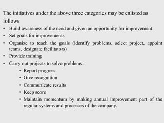 The initiatives under the above three categories may be enlisted as
follows:
• Build awareness of the need and given an opportunity for improvement
• Set goals for improvements
• Organize to teach the goals (identify problems, select project, appoint
teams, designate facilitators)
• Provide training
• Carry out projects to solve problems.
• Report progress
• Give recognition
• Communicate results
• Keep score
• Maintain momentum by making annual improvement part of the
regular systems and processes of the company.
 