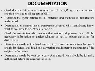 DOCUMENTATION
• Good documentation is an essential part of the QA system and as such
should be related to all aspects of GMP.
• It defines the specifications for all materials and methods of manufacture
and control.
• Documentation ensures that all personnel concerned with manufacture know,
what to do? How to do? When to do? etc.
• Good documentation also ensures that authorized persons have all the
necessary information to decide whether or not to release the batch for
distribution.
• Documents should not be hand written. Any correction made in a document
should be signed and dated and correction should permit the reading of the
original information.
• Documents should be kept up to date. Any amendments should be formally
authorized before the document is used.
 