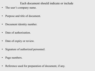 Each document should indicate or include
• The user’s company name.
• Purpose and title of document.
• Document identity number.
• Date of authorization.
• Date of expiry or review.
• Signature of authorized personnel.
• Page numbers.
• Reference used for preparation of document, if any.
 