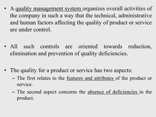 • A quality management system organizes overall activities of
the company in such a way that the technical, administrative
and human factors affecting the quality of product or service
are under control.
• All such controls are oriented towards reduction,
elimination and prevention of quality deficiencies.
• The quality for a product or service has two aspects:
– The first relates to the features and attributes of the product or
service.
– The second aspect concerns the absence of deficiencies in the
product.
 