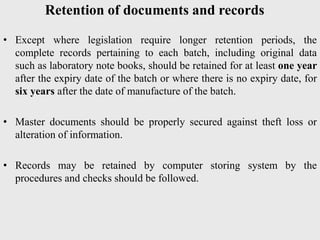 Retention of documents and records
• Except where legislation require longer retention periods, the
complete records pertaining to each batch, including original data
such as laboratory note books, should be retained for at least one year
after the expiry date of the batch or where there is no expiry date, for
six years after the date of manufacture of the batch.
• Master documents should be properly secured against theft loss or
alteration of information.
• Records may be retained by computer storing system by the
procedures and checks should be followed.
 