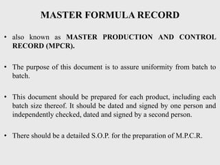MASTER FORMULA RECORD
• also known as MASTER PRODUCTION AND CONTROL
RECORD (MPCR).
• The purpose of this document is to assure uniformity from batch to
batch.
• This document should be prepared for each product, including each
batch size thereof. It should be dated and signed by one person and
independently checked, dated and signed by a second person.
• There should be a detailed S.O.P. for the preparation of M.P.C.R.
 