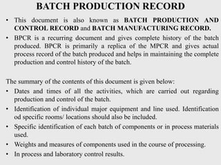 BATCH PRODUCTION RECORD
• This document is also known as BATCH PRODUCTION AND
CONTROL RECORD and BATCH MANUFACTURING RECORD.
• BPCR is a recurring document and gives complete history of the batch
produced. BPCR is primarily a replica of the MPCR and gives actual
process record of the batch produced and helps in maintaining the complete
production and control history of the batch.
The summary of the contents of this document is given below:
• Dates and times of all the activities, which are carried out regarding
production and control of the batch.
• Identification of individual major equipment and line used. Identification
od specific rooms/ locations should also be included.
• Specific identification of each batch of components or in process materials
used.
• Weights and measures of components used in the course of processing.
• In process and laboratory control results.
 