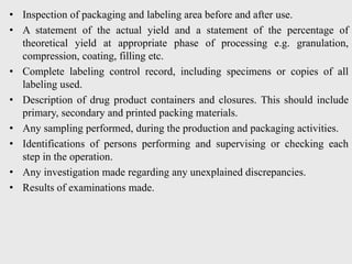• Inspection of packaging and labeling area before and after use.
• A statement of the actual yield and a statement of the percentage of
theoretical yield at appropriate phase of processing e.g. granulation,
compression, coating, filling etc.
• Complete labeling control record, including specimens or copies of all
labeling used.
• Description of drug product containers and closures. This should include
primary, secondary and printed packing materials.
• Any sampling performed, during the production and packaging activities.
• Identifications of persons performing and supervising or checking each
step in the operation.
• Any investigation made regarding any unexplained discrepancies.
• Results of examinations made.
 