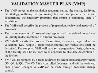 VALIDATION MASTER PLAN (VMP):
• The VMP serves as the validation roadmap, setting the course, justifying
the strategy, outlining the preliminary test and acceptance criteria, and
documenting the necessary programs that ensure a continuing state of
validation.
• The VMP shall describe the process of preparation, review and approval of
protocols.
• The major contents of protocol and report shall be defined to achieve
uniformity in documentation of various protocols.
• VMP shall describe the process of execution, review and approval of the
validation. Key people / team responsibilities for validations shall be
described. The compiled VMP will have serial pagination. Design, drawing
of the facility shall be included to as annexure to elucidate description of
the facility.
• VMP will be prepared by a team, reviewed by senior team and approved by
GM QA & QC. The VMP is a controlled document and will be reviewed
once a year. Changes to VMP can be made through document change
control.
 