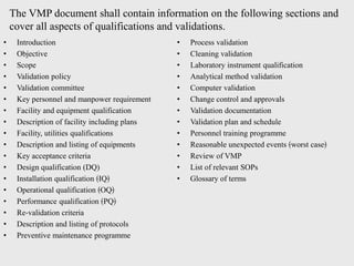• Introduction
• Objective
• Scope
• Validation policy
• Validation committee
• Key personnel and manpower requirement
• Facility and equipment qualification
• Description of facility including plans
• Facility, utilities qualifications
• Description and listing of equipments
• Key acceptance criteria
• Design qualification (DQ)
• Installation qualification ﴾IQ﴿
• Operational qualification ﴾OQ﴿
• Performance qualification ﴾PQ﴿
• Re‐validation criteria
• Description and listing of protocols
• Preventive maintenance programme
• Process validation
• Cleaning validation
• Laboratory instrument qualification
• Analytical method validation
• Computer validation
• Change control and approvals
• Validation documentation
• Validation plan and schedule
• Personnel training programme
• Reasonable unexpected events ﴾worst case﴿
• Review of VMP
• List of relevant SOPs
• Glossary of terms
The VMP document shall contain information on the following sections and
cover all aspects of qualifications and validations.
 