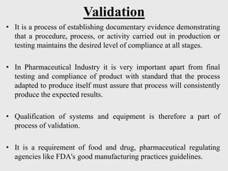 Validation
• It is a process of establishing documentary evidence demonstrating
that a procedure, process, or activity carried out in production or
testing maintains the desired level of compliance at all stages.
• In Pharmaceutical Industry it is very important apart from final
testing and compliance of product with standard that the process
adapted to produce itself must assure that process will consistently
produce the expected results.
• Qualification of systems and equipment is therefore a part of
process of validation.
• It is a requirement of food and drug, pharmaceutical regulating
agencies like FDA's good manufacturing practices guidelines.
 