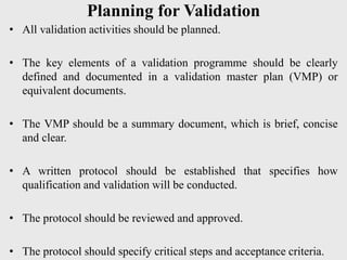 Planning for Validation
• All validation activities should be planned.
• The key elements of a validation programme should be clearly
defined and documented in a validation master plan (VMP) or
equivalent documents.
• The VMP should be a summary document, which is brief, concise
and clear.
• A written protocol should be established that specifies how
qualification and validation will be conducted.
• The protocol should be reviewed and approved.
• The protocol should specify critical steps and acceptance criteria.
 
