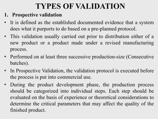 TYPES OF VALIDATION
1. Prospective validation
• It is defined as the established documented evidence that a system
does what it purports to do based on a pre-planned protocol.
• This validation usually carried out prior to distribution either of a
new product or a product made under a revised manufacturing
process.
• Performed on at least three successive production-size (Consecutive
batches).
• In Prospective Validation, the validation protocol is executed before
the process is put into commercial use.
• During the product development phase, the production process
should be categorized into individual steps. Each step should be
evaluated on the basis of experience or theoretical considerations to
determine the critical parameters that may affect the quality of the
finished product.
 