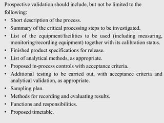 Prospective validation should include, but not be limited to the
following:
• Short description of the process.
• Summary of the critical processing steps to be investigated.
• List of the equipment/facilities to be used (including measuring,
monitoring/recording equipment) together with its calibration status.
• Finished product specifications for release.
• List of analytical methods, as appropriate.
• Proposed in-process controls with acceptance criteria.
• Additional testing to be carried out, with acceptance criteria and
analytical validation, as appropriate.
• Sampling plan.
• Methods for recording and evaluating results.
• Functions and responsibilities.
• Proposed timetable.
 