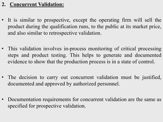 2. Concurrent Validation:
• It is similar to prospective, except the operating firm will sell the
product during the qualification runs, to the public at its market price,
and also similar to retrospective validation.
• This validation involves in-process monitoring of critical processing
steps and product testing. This helps to generate and documented
evidence to show that the production process is in a state of control.
• The decision to carry out concurrent validation must be justified,
documented and approved by authorized personnel.
• Documentation requirements for concurrent validation are the same as
specified for prospective validation.
 