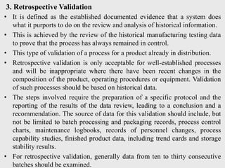 3. Retrospective Validation
• It is defined as the established documented evidence that a system does
what it purports to do on the review and analysis of historical information.
• This is achieved by the review of the historical manufacturing testing data
to prove that the process has always remained in control.
• This type of validation of a process for a product already in distribution.
• Retrospective validation is only acceptable for well-established processes
and will be inappropriate where there have been recent changes in the
composition of the product, operating procedures or equipment. Validation
of such processes should be based on historical data.
• The steps involved require the preparation of a specific protocol and the
reporting of the results of the data review, leading to a conclusion and a
recommendation. The source of data for this validation should include, but
not be limited to batch processing and packaging records, process control
charts, maintenance logbooks, records of personnel changes, process
capability studies, finished product data, including trend cards and storage
stability results.
• For retrospective validation, generally data from ten to thirty consecutive
batches should be examined.
 