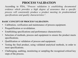 PROCESS VALIDATION
According to FDA, “Process validation is establishing documented
evidence which provides a high degree of assurance that a specific
process will consistently produce a product meeting its predetermined
specifications and quality characteristics”.
BASIC CONCEPT OF PROCESS VALIDATION:
• Calibration, verification and maintenance of process equipment.
• Prequalification or revalidation.
• Establishing specifications and performance characteristics.
• Selection of methods, process and equipment to ensure the product meets
specifications.
• Qualification or validation of process and equipment.
• Testing the final product, using validated analytical methods, in order to
meet specifications.
• Challenging, auditing, monitoring or sampling the recognised critical key
steps of the process.
 