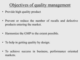Objectives of quality management
• Provide high quality product
• Prevent or reduce the number of recalls and defective
products entering the market.
• Harmonize the GMP to the extent possible.
• To help in getting quality by design.
• To achieve success in business, performance oriented
markets.
 