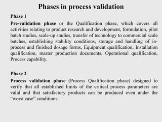 Phases in process validation
Phase 1
Pre-validation phase or the Qualification phase, which covers all
activities relating to product research and development, formulation, pilot
batch studies, scale-up studies, transfer of technology to commercial scale
batches, establishing stability conditions, storage and handling of in-
process and finished dosage forms, Equipment qualification, Installation
qualification, master production documents, Operational qualification,
Process capability.
Phase 2
Process validation phase (Process Qualification phase) designed to
verify that all established limits of the critical process parameters are
valid and that satisfactory products can be produced even under the
“worst case” conditions.
 