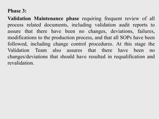 Phase 3:
Validation Maintenance phase requiring frequent review of all
process related documents, including validation audit reports to
assure that there have been no changes, deviations, failures,
modifications to the production process, and that all SOPs have been
followed, including change control procedures. At this stage the
Validation Team also assures that there have been no
changes/deviations that should have resulted in requalification and
revalidation.
 