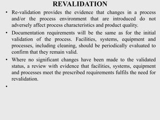 REVALIDATION
• Re-validation provides the evidence that changes in a process
and/or the process environment that are introduced do not
adversely affect process characteristics and product quality.
• Documentation requirements will be the same as for the initial
validation of the process. Facilities, systems, equipment and
processes, including cleaning, should be periodically evaluated to
confirm that they remain valid.
• Where no significant changes have been made to the validated
status, a review with evidence that facilities, systems, equipment
and processes meet the prescribed requirements fulfils the need for
revalidation.
•
 