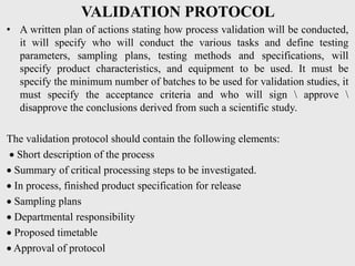 VALIDATION PROTOCOL
• A written plan of actions stating how process validation will be conducted,
it will specify who will conduct the various tasks and define testing
parameters, sampling plans, testing methods and specifications, will
specify product characteristics, and equipment to be used. It must be
specify the minimum number of batches to be used for validation studies, it
must specify the acceptance criteria and who will sign  approve 
disapprove the conclusions derived from such a scientific study.
The validation protocol should contain the following elements:
 Short description of the process
 Summary of critical processing steps to be investigated.
 In process, finished product specification for release
 Sampling plans
 Departmental responsibility
 Proposed timetable
 Approval of protocol
 
