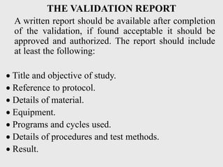 THE VALIDATION REPORT
A written report should be available after completion
of the validation, if found acceptable it should be
approved and authorized. The report should include
at least the following:
 Title and objective of study.
 Reference to protocol.
 Details of material.
 Equipment.
 Programs and cycles used.
 Details of procedures and test methods.
 Result.
 