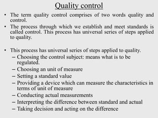 Quality control
• The term quality control comprises of two words quality and
control.
• The process through which we establish and meet standards is
called control. This process has universal series of steps applied
to quality.
• This process has universal series of steps applied to quality.
– Choosing the control subject: means what is to be
regulated.
– Choosing an unit of measure
– Setting a standard value
– Providing a device which can measure the characteristics in
terms of unit of measure
– Conducting actual measurements
– Interpreting the difference between standard and actual
– Taking decision and acting on the difference
 